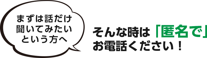 まずは話だけ 聞いてみたい という方へ　そんな時は「匿名で」 お電話ください！